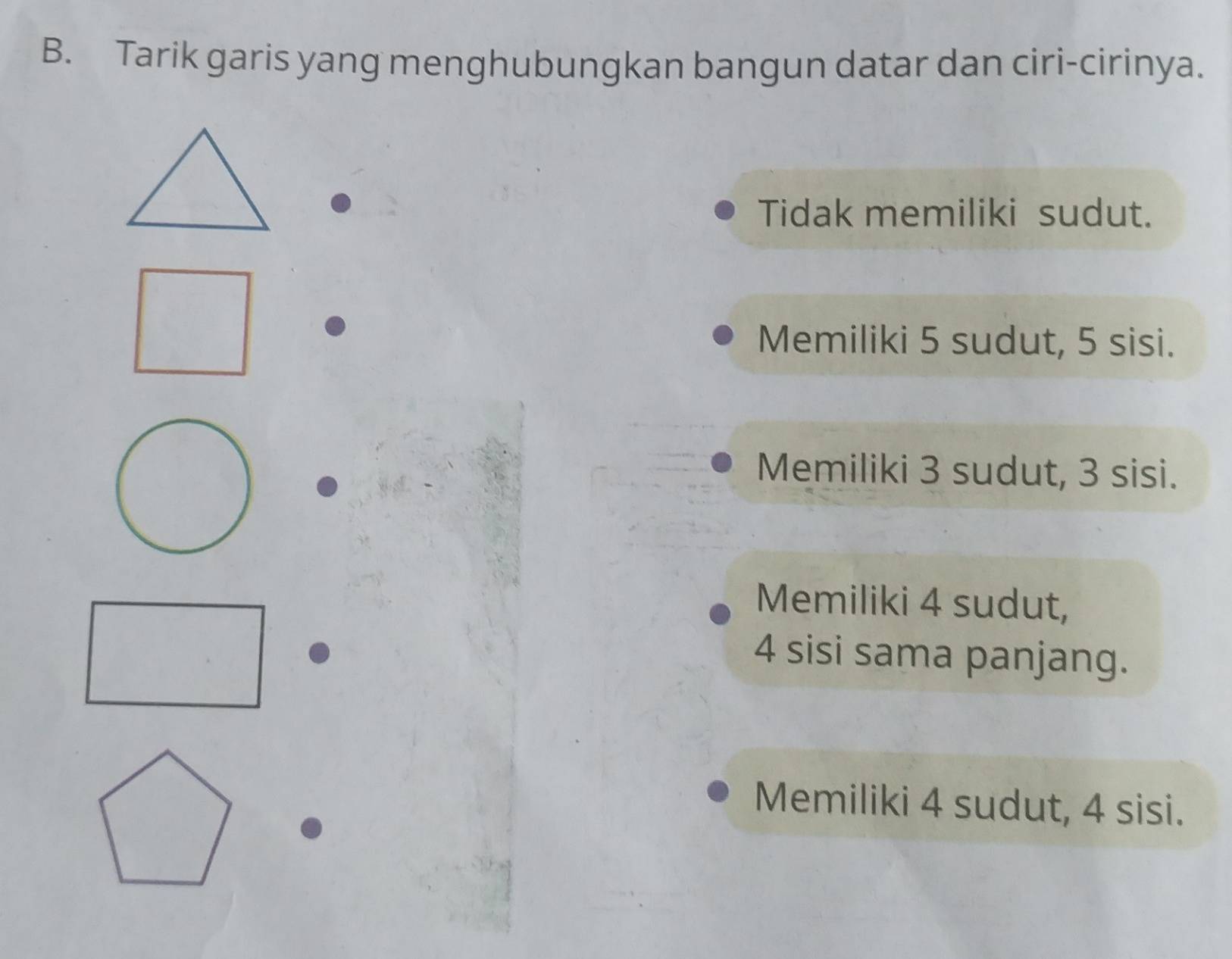 Tarik garis yang menghubungkan bangun datar dan ciri-cirinya.
Tidak memiliki sudut.
Memiliki 5 sudut, 5 sisi.
Memiliki 3 sudut, 3 sisi.
Memiliki 4 sudut,
4 sisi sama panjang.
Memiliki 4 sudut, 4 sisi.