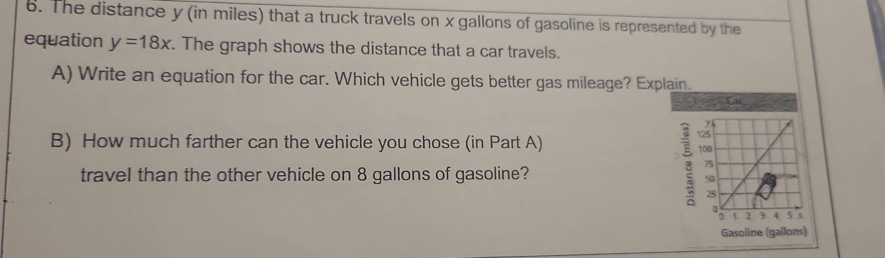 The distance y (in miles) that a truck travels on x gallons of gasoline is represented by the 
equation y=18x. The graph shows the distance that a car travels. 
A) Write an equation for the car. Which vehicle gets better gas mileage? Explain. 
Car 
B) How much farther can the vehicle you chose (in Part A) 
travel than the other vehicle on 8 gallons of gasoline? 
Gasoline (gallons)