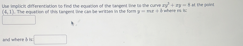 Use implicit differentiation to find the equation of the tangent line to the curve xy^3+xy=8 at the point
(4,1). The equation of this tangent line can be written in the form y=mx+b where m is: 
□ □  
and where b is: □