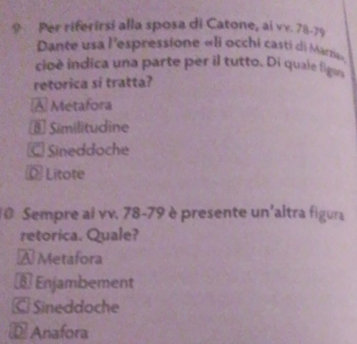 Per riferirsi alla sposa di Catone, ai vv. 78 - 79
Dante usa l'espressione «li occhi casti di Marzi».
cioè indica una parte per il tutto. Di quale figus
retorica sí tratta?
À Métafora
* Similitudine
Sineddoche
D Lítote
10 Sempre ai vv. 78-79 è presente un'altra figura
retorica. Quale?
À Metafora
§ Enjambement
C Sineddoche
= Anafora