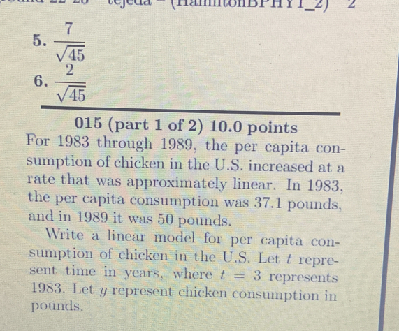 (HämtonBPH Y 1-2) 2 
5.  7/sqrt(45) 
6.  2/sqrt(45) 
015 (part 1 of 2) 10.0 points 
For 1983 through 1989, the per capita con- 
sumption of chicken in the U.S. increased at a 
rate that was approximately linear. In 1983, 
the per capita consumption was 37.1 pounds, 
and in 1989 it was 50 pounds. 
Write a linear model for per capita con- 
sumption of chicken in the U.S. Let t repre- 
sent time in years, where t=3 represents
1983. Let y represent chicken consumption in
pounds.