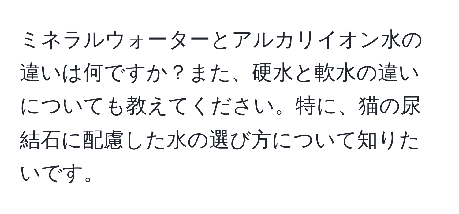 ミネラルウォーターとアルカリイオン水の違いは何ですか？また、硬水と軟水の違いについても教えてください。特に、猫の尿結石に配慮した水の選び方について知りたいです。