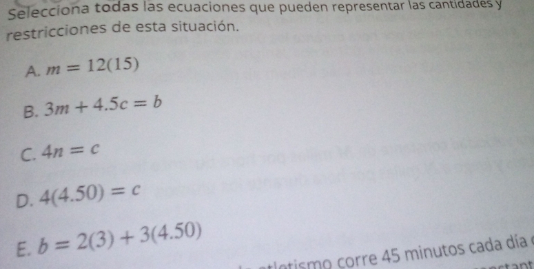 Selecciona todas las ecuaciones que pueden representar las cantidades y
restricciones de esta situación.
A. m=12(15)
B. 3m+4.5c=b
C. 4n=c
D. 4(4.50)=c
E. b=2(3)+3(4.50)
tlntismo corre 45 minutos cada día