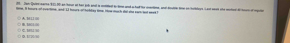 Jan Quint earns $11.00 an hour at her job and is entitled to time-and-a-half for overtime, and double time on holidays. Last week she worked 40 hours of regular
time, 9 hours of overtime, and 12 hours of holiday time. How much did she earn last week?
A. $612.00
B. $803.00
C. $852.50
D. $720.50