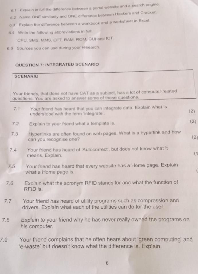 6.1 Explain in full the difference between a portal website and a search engine. 
6.2 Name ONE similarity and ONE difference between Hackers and Cracker. 
6.3 Explain the difference between a workbook and a worksheet in Excel. 
6.4 Write the following abbreviations in full: 
CPU, SMS, MMS, EFT, RAM, ROM, GUI and ICT. 
6.6 Sources you can use during your research. 
QUESTION 7: INTEGRATED SCENARIO 
SCENARIO 
Your friends, that does not have CAT as a subject, has a lot of computer related 
questions. You are asked to answer some of these questions. 
7. 1 Your friend has heard that you can integrate data. Explain what is 
understood with the term 'integrate'. (2) 
7.2 Explain to your friend what a template is. (2) 
7.3 Hyperlinks are often found on web pages. What is a hyperlink and how 
can you recognise one? (2) 
7.4 Your friend has heard of 'Autocorrect', but does not know what it 
means. Explain. 
(1 
7.5 Your friend has heard that every website has a Home page. Explain 
what a Home page is. 
 
7.6 Explain what the acronym RFID stands for and what the function of 
RFID is. 
7.7 Your friend has heard of utility programs such as compression and 
drivers. Explain what each of the utilities can do for the user. 
7.8 Explain to your friend why he has never really owned the programs on 
his computer. 
7.9 Your friend complains that he often hears about 'green computing' and 
‘e-waste’ but doesn’t know what the difference is. Explain. 
6