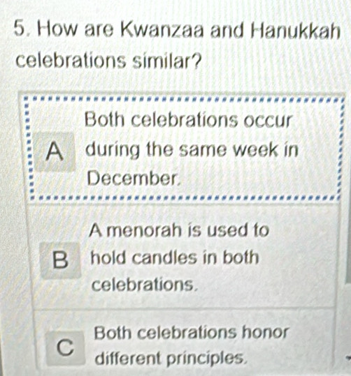 How are Kwanzaa and Hanukkah
celebrations similar?
Both celebrations occur
A during the same week in
December
A menorah is used to
B hold candles in both
celebrations.
Both celebrations honor
C different principles.