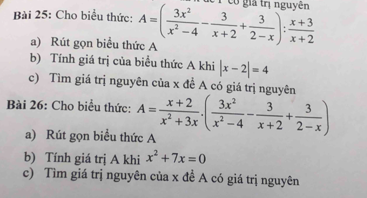 Cho biểu thức: A=( 3x^2/x^2-4 - 3/x+2 + 3/2-x ): (x+3)/x+2  e1 có gia trị nguyên 
a) Rút gọn biểu thức A 
b) Tính giá trị của biểu thức A khi |x-2|=4
c) Tìm giá trị nguyên của x để A có giá trị nguyên 
Bài 26: Cho biểu thức: A= (x+2)/x^2+3x · ( 3x^2/x^2-4 - 3/x+2 + 3/2-x )
a) Rút gọn biểu thức A 
b) Tính giá trị A khi x^2+7x=0
c) Tìm giá trị nguyên của x đề A có giá trị nguyên