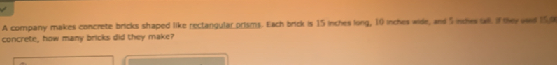 A company makes concrete bricks shaped like rectangular prisms. Each brick is 15 inches long, 10 inches wide, and 5 inches tall if they uses 150
concrete, how many bricks did they make?