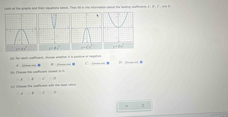 Look at the graphs and their equations below. Then fill in the information about the leading coefficients A , B , C , and D.
y=Ax^2 y=Bx^2 y=Cx^2 y=Dx^2
(a) For each coefficient, choose whether it is positive or negative.
《：Choose one B： (Choose one) C： (Choose one) ：Choose one
(b) Choose the coefficient closest to 0.
○A B C D
(c) Choose the coefficient with the least value.
A B C D
× 5