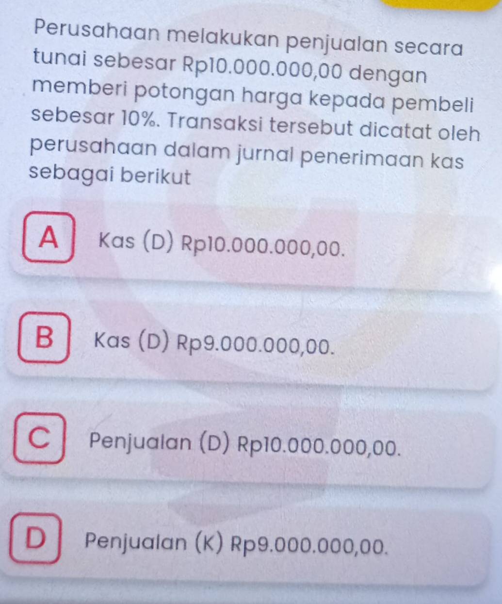 Perusahaan melakukan penjualan secara
tunai sebesar Rp10.000.000,00 dengan
memberi potongan harga kepada pembeli
sebesar 10%. Transaksi tersebut dicatat oleh
perusahaan dalam jurnal penerimaan kas
sebagai berikut
A Kas (D) Rp10.000.000,00.
B Kas (D) Rp9.000.000,00.
C Penjualan (D) Rp10.000.000,00.
D Penjualan (K) Rp9.000.000,00.