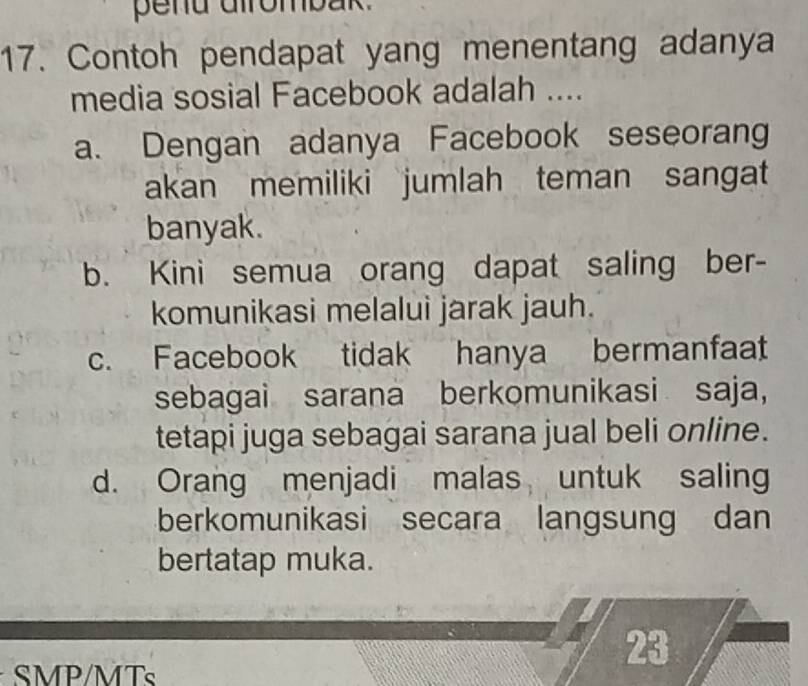 pend dirombak.
17. Contoh pendapat yang menentang adanya
media sosial Facebook adalah ....
a. Dengan adanya Facebook seseorang
akan memiliki jumlah teman sangat
banyak.
b. Kini semua orang dapat saling ber-
komunikasi melalui jarak jauh.
c. Facebook tidak hanya bermanfaat
sebagai sarana berkomunikasi saja，
tetapi juga sebagai sarana jual beli online.
d. Orang menjadi malas untuk saling
berkomunikasi secara langsung dan
bertatap muka.
23
SMP/MTs