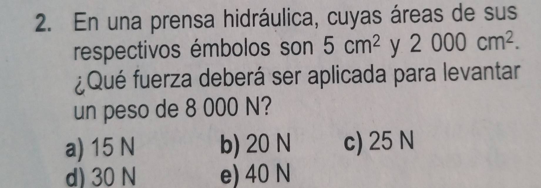 En una prensa hidráulica, cuyas áreas de sus
respectivos émbolos son 5cm^2 y 2000cm^2. 
¿Qué fuerza deberá ser aplicada para levantar
un peso de 8 000 N?
a) 15 N b) 20 N c) 25 N
d) 30 N e) 40 N