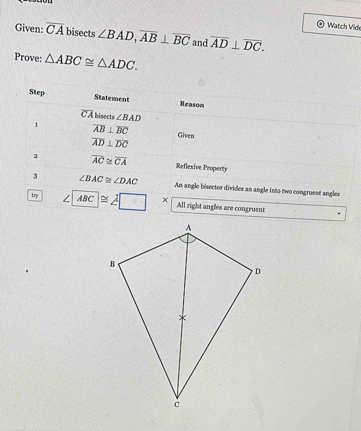 Watch Vide 
Given: overline CA bisects ∠ BAD, overline AB⊥ overline BC and overline AD⊥ overline DC. 
Prove: △ ABC≌ △ ADC. 
Step Statement Reason
overline CA bisects ∠ BAD
1 overline AB⊥ overline BC Given
overline AD⊥ overline DC
2 overline AC≌ overline CA Reflexive Property 
3 ∠ BAC≌ ∠ DAC An angle bisector divides an angle into two congruent angles 
try ∠ ABC≌ ∠ □ x All right angles are congruent