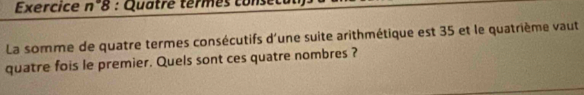 Exercice n8 : Quatre termes conse 
La somme de quatre termes consécutifs d'une suite arithmétique est 35 et le quatrième vaut 
quatre fois le premier. Quels sont ces quatre nombres ?