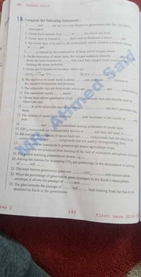 MR. Almed Said
5. Complete the following statements :
1 . _and_ are the two most dangerous phenomena that face the Eary.
atmosphere.
2. Ozone layer extends from _to _km above sea level
3. Ozone layer is formed in _fayer and its thickness is about_ km
4. The ozone layer is located in the stratosphere which contains a suitable amoue
of _gas .
5. is formed by the combination of three active oxygen atoms.
6. On the formation of ozone layer, the oxygen molecule absorbs_
vhich brús
_
down the bond between its then each free oxygen atom combines wit:
forming the ozone molecule.
7. Ozone gas is formed in two steps which are :
(n) O_2 UV
( + _(b) ( 4_
8. The thickness of ozone layer is about _mm or equals _Dobson =t
the standard temperature and pressure.
9. The ultraviolet rays are three kinds which are _and_
ultraviole m
10. The nanometre equals _metre .
11. Ozone layer allows penetration of all _ ultraviolet rays and absorbs most of
ultraviolet rays.
_
 _% of far ultraviolet rays of wavelength rm don't penetrate ome
layer.
13. The erosion of ozone layer above the _pole increases in the month of
year.
_
14. _and te considered among pollutants of ozone layer.
15. CFC compounds are commercially known as _and they are used in
16. € Among the pollutants of ozone layer are _compounds that are used in air
conditioning sets and compounds that are used in extinguishing fires
17._ is used as insecticide to preserve the stored agriculture crops.
18_ oxides are produced from burning of the fuel of supersonic aeroplanes (concos
19. The global warming phenomenon means ........
20. Among the reasons for increasing CO_2 gas percentage in the atmosphere is buming
of and
21. The most known greenhouse gases are _ CFC_1 and nitrous oxide.
22. When the percentage of greenhouse gases increases in the Earth's atmospheric
envelope, it allows the passage of and
23. The glass permits the passage of _and __rays coming from the Sun to be
absorbed by Earth in the greenhouse.
rep 2 142
first term 2024-2