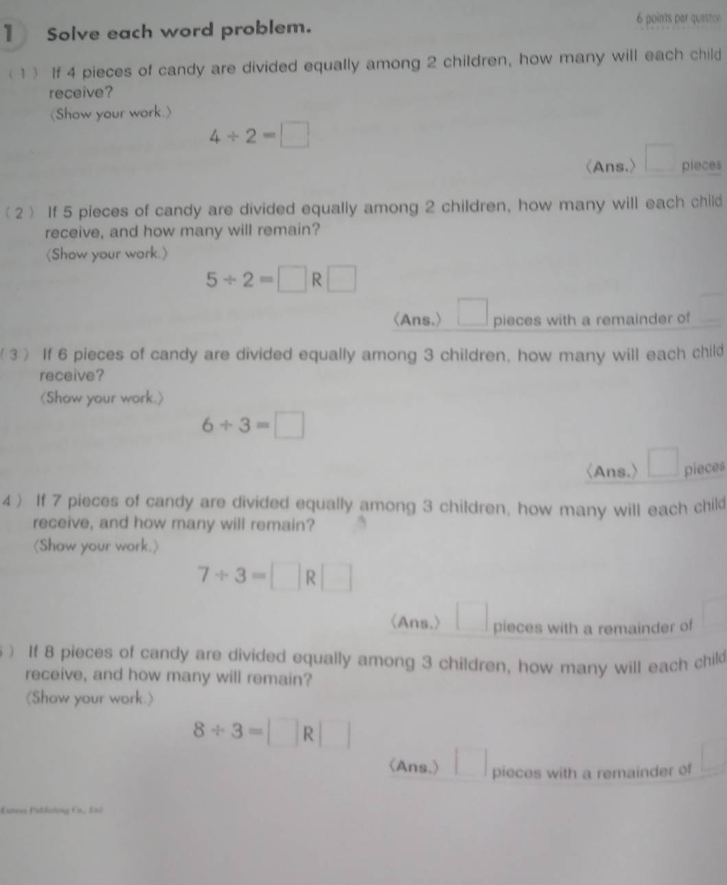 Solve each word problem. 
6 points par queshon 
(1) If 4 pieces of candy are divided equally among 2 children, how many will each child 
receive? 
(Show your work.)
4/ 2=□
(Ans.) pieces 
(2) If 5 pieces of candy are divided equally among 2 children, how many will each child 
receive, and how many will remain? 
(Show your work.)
5/ 2=□ R□
(Ans.) ^circ  pieces with a remainder of 
(3) If 6 pieces of candy are divided equally among 3 children, how many will each child 
receive?

6/ 3=□
〈Ans.) pieces 
4 ) If 7 pieces of candy are divided equally among 3 children, how many will each child 
receive, and how many will remain?

7/ 3=□ R□
〈Ans.> pieces with a remainder of 
) If 8 pieces of candy are divided equally among 3 children, how many will each child 
receive, and how many will remain? 
(Show your work.)
8/ 3=□ R□
(Ans,) □ pieces with a remainder of 
Kamaa Fableg C. End