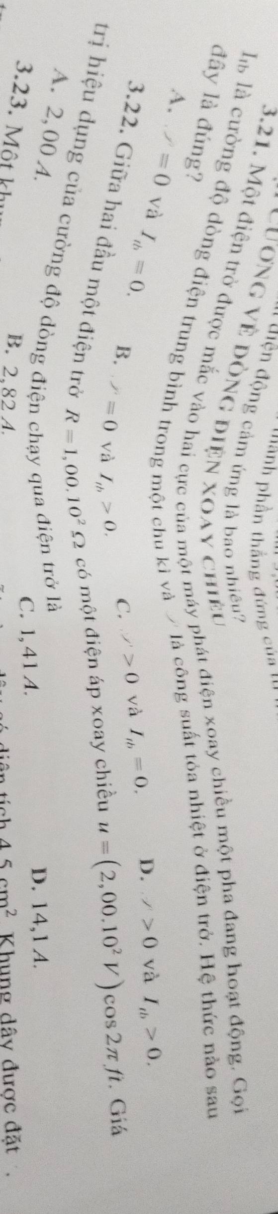 'nh phần thẳng đứng của '
* Hiệ động cảm ứng là bao nhiêu?
3.21. Một điện trở được mắc vào hai cực của một máy phát điện xoay chiều một pha đang hoạt động. Gọi
là là cường độ dòng điện trung bình trong một chu kỉ và 7là công suất tỏa nhiệt ở điện trở. Hệ thức nảo sau
Cương về đòng điện xoay chiều />0 và I_tb>0. 
đây là đúng?
A. ,/=0 và I_th=0. B.
C. sigma '>0 và I_tb=0. D.
3.22. Giữa hai đầu một điện trở R=1,00.10^2Omega có một điện áp xoay chiều
P=0 và I_th>0.
u=(2,00.10^2V) cos 2π ft. Giá
trị hiệu dụng của cường độ dòng điệt
A. 2,00 A.
trở là
C. 1, 41 A.
D. 14,1 A.
3.23. Một khi
B. 2,82 A 45cm^2 Khung dây được đặt