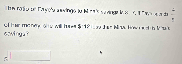 The ratio of Faye's savings to Mina's savings is 3:7. If Faye spends  4/9 
of her money, she will have $112 less than Mina. How much is Mina's 
savings?
$