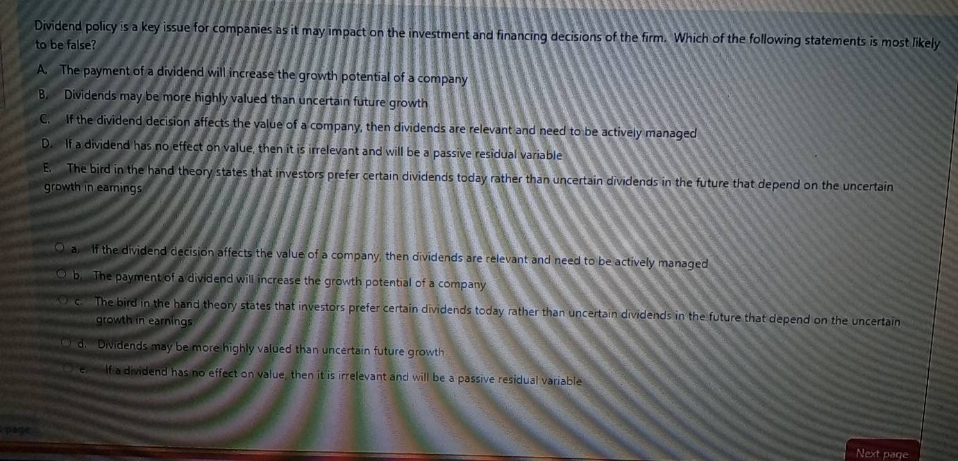 Dividend policy is a key issue for companies as it may impact on the investment and financing decisions of the firm. Which of the following statements is most likely
to be false?
A. The payment of a dividend will increase the growth potential of a company
B. Dividends may be more highly valued than uncertain future growth
C. If the dividend decision affects the value of a company, then dividends are relevant and need to be actively managed
D. If a dividend has no effect on value, then it is irrelevant and will be a passive residual variable
E. The bird in the hand theory states that investors prefer certain dividends today rather than uncertain dividends in the future that depend on the uncertain
growth in eamings
a. If the dividend decision affects the value of a company, then dividends are relevant and need to be actively managed
b. The payment of a dividend will increase the growth potential of a company
c. The bird in the hand theory states that investors prefer certain dividends today rather than uncertain dividends in the future that depend on the uncertain
growth in earnings
d. Dividends may be more highly valued than uncertain future growth
If a dividend has no effect on value, then it is irrelevant and will be a passive residual variable
Pta
Next page