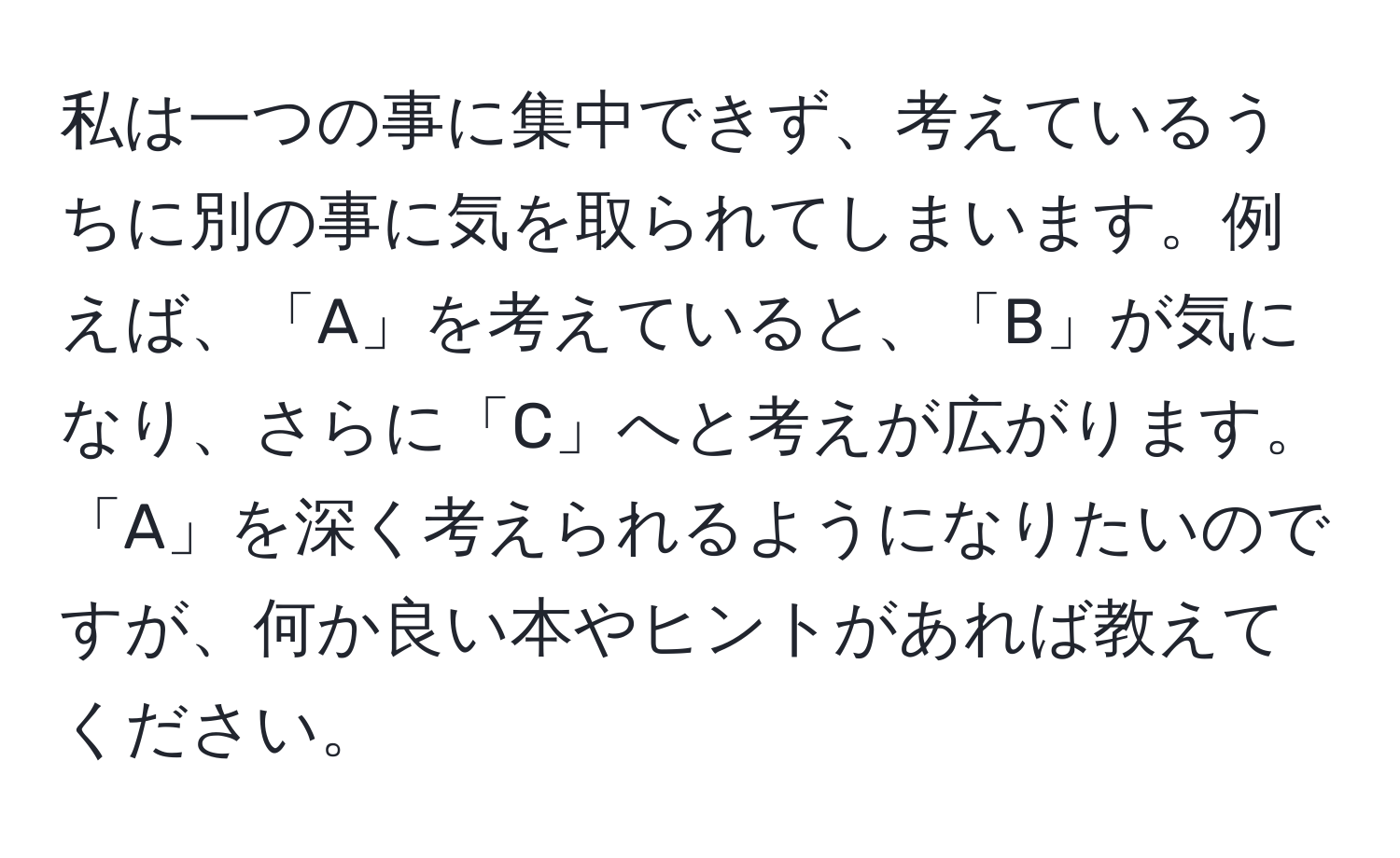 私は一つの事に集中できず、考えているうちに別の事に気を取られてしまいます。例えば、「A」を考えていると、「B」が気になり、さらに「C」へと考えが広がります。「A」を深く考えられるようになりたいのですが、何か良い本やヒントがあれば教えてください。