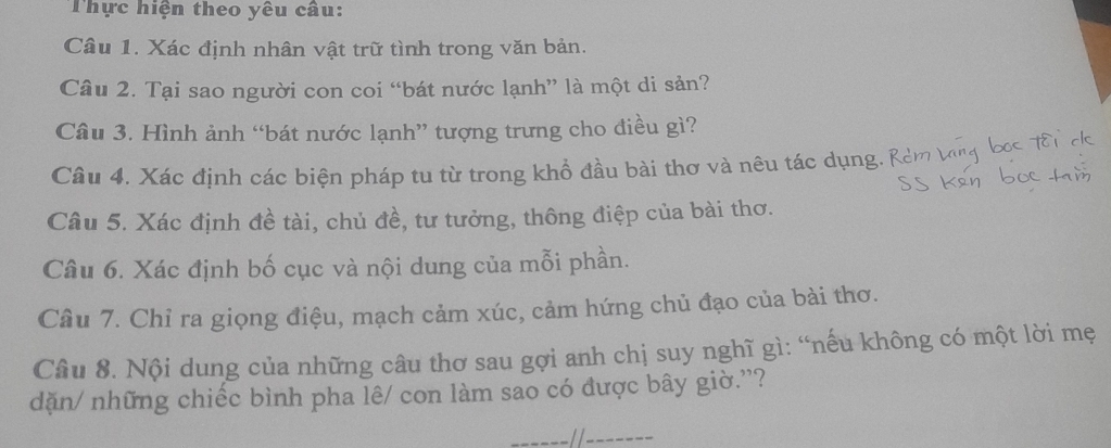 Thực hiện theo yêu câu: 
Câu 1. Xác định nhân vật trữ tình trong văn bản. 
Câu 2. Tại sao người con coi “bát nước lạnh” là một di sản? 
Câu 3. Hình ảnh “bát nước lạnh” tượng trưng cho điều gì? 
Câu 4. Xác định các biện pháp tu từ trong khổ đầu bài thơ và nêu tác dụng. i 
Câu 5. Xác định đề tài, chủ đề, tư tưởng, thông điệp của bài thơ. 
Câu 6. Xác định bố cục và nội dung của mỗi phần. 
Câu 7. Chỉ ra giọng điệu, mạch cảm xúc, cảm hứng chủ đạo của bài thơ. 
Câu 8. Nội dung của những câu thơ sau gợi anh chị suy nghĩ gì: “nếu không có một lời mẹ 
dặn/ những chiếc bình pha lê/ con làm sao có được bây giờ.”?