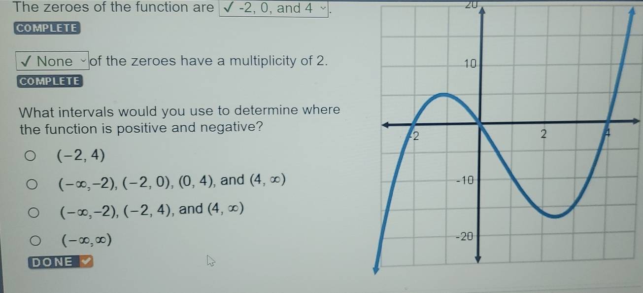 The zeroes of the function are √ -2, 0, and 4 ~.
20
COMPLETE
None of the zeroes have a multiplicity of 2.
COMPLETE
What intervals would you use to determine where
the function is positive and negative?
(-2,4)
(-∈fty ,-2), (-2,0), (0,4) , and (4,∈fty )
(-∈fty ,-2), (-2,4) , and (4,∈fty )
(-∈fty ,∈fty )
DONE I