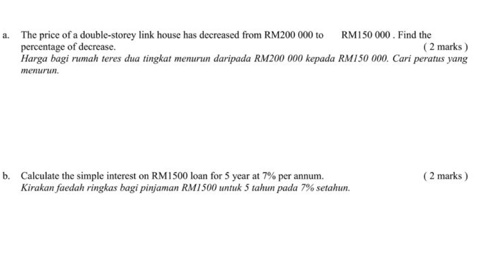 The price of a double-storey link house has decreased from RM200 000 to RM150 000. Find the 
percentage of decrease. ( 2 marks ) 
Harga bagi rumah teres dua tingkat menurun daripada RM200 000 kepada RM150 000. Cari peratus yang 
menurun. 
b. Calculate the simple interest on RM1500 loan for 5 year at 7% per annum. ( 2 marks ) 
Kirakan faedah ringkas bagi pinjaman RM1500 untuk 5 tahun pada 7% setahun.