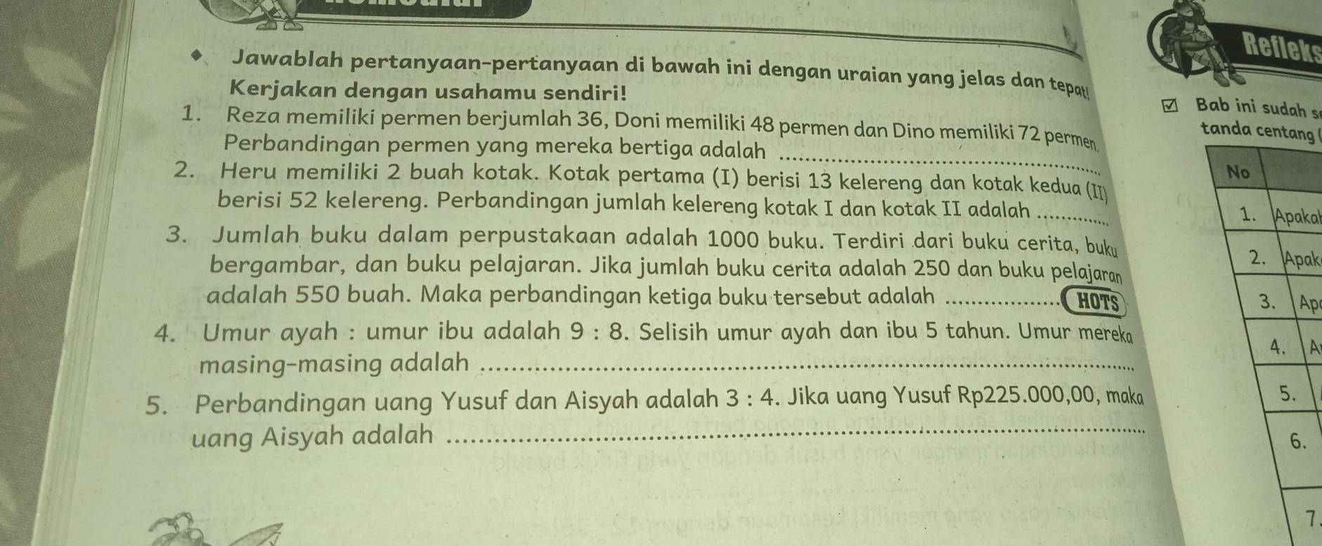 Refieks 
Jawablah pertanyaan-pertanyaan di bawah ini dengan uraian yang jelas dan tepa 
Kerjakan dengan usahamu sendiri! 
□ Bab ini sudah s 
1. Reza memiliki permen berjumlah 36, Doni memiliki 48 permen dan Dino memiliki 72 permen 
tandng 
Perbandingan permen yang mereka bertiga adalah_ 
2. Heru memiliki 2 buah kotak. Kotak pertama (I) berisi 13 kelereng dan kotak kedua (I 
berisi 52 kelereng. Perbandingan jumlah kelereng kotak I dan kotak II adalah _kal 
3. Jumlah buku dalam perpustakaan adalah 1000 buku. Terdiri dari buku cerita, buku ak 
bergambar, dan buku pelajaran. Jika jumlah buku cerita adalah 250 dan buku pelajaran 
adalah 550 buah. Maka perbandingan ketiga buku tersebut adalah _HOTS Ap 
4. Umur ayah : umur ibu adalah 9:8. Selisih umur ayah dan ibu 5 tahun. Umur mereka 
masing-masing adalah _A 
_ 
5. Perbandingan uang Yusuf dan Aisyah adalah 3:4. Jika uang Yusuf Rp225.000,00, maka 
uang Aisyah adalah . 
7.