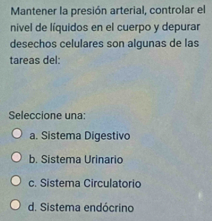 Mantener la presión arterial, controlar el
nivel de líquidos en el cuerpo y depurar
desechos celulares son algunas de las
tareas del:
Seleccione una:
a. Sistema Digestivo
b. Sistema Urinario
c. Sistema Circulatorio
d. Sistema endócrino