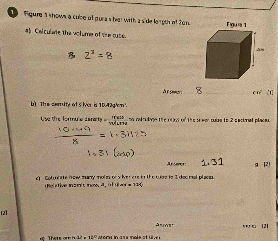 Figure 1 shows a cube of pure silver with a side length of 2cm. 
a) Calculate the volume of the cube. 
Answer: _ cm^3 [1] 
b) The density of silver is 10.49g/cm^3
Use the formula density = mass/volume  to calculate the mass of the silver cube to 2 decimal places. 
Answer: g (2) 
c) Calculate how many moles of silver are in the cube to 2 decimal places. 
(Relative atomic mass, A_r of silver =108)
[2] 
Answer: _moles [2] 
d) There are 6.02* 10^(23) atoms in one mole of silver.