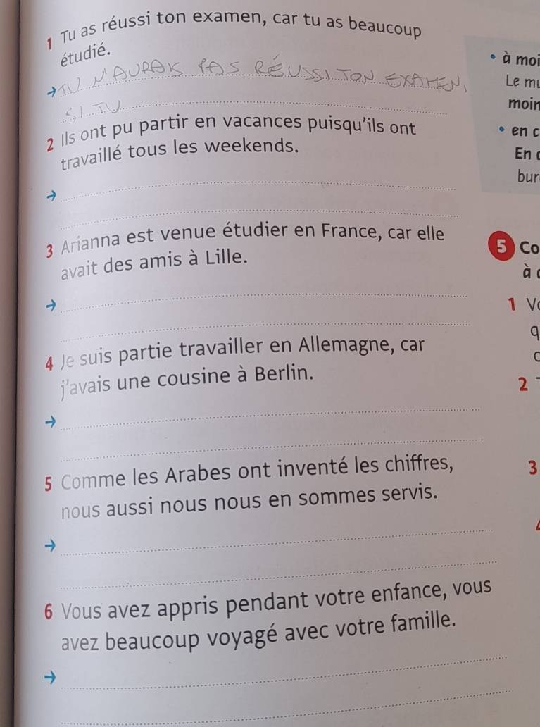 Tu as réussi ton examen, car tu as beaucoup 
_ 
étudié. 
à moi 
Le m 
_ 
moin 
2 1ls ont pu partir en vacances puisqu'ils ont 
en c 
travaillé tous les weekends. 
En 
_ 
bur 
_ 
3 Arianna est venue étudier en France, car elle 
avait des amis à Lille. 
5 ) Co 
ào 
_ 
_ 
1 V 
q 
4 Je suis partie travailler en Allemagne, car 
C 
_ 
j'avais une cousine à Berlin. 
2 
_ 
5 Comme les Arabes ont inventé les chiffres, 3
_ 
nous aussi nous nous en sommes servis. 
_ 
6 Vous avez appris pendant votre enfance, vous 
_ 
avez beaucoup voyagé avec votre famille. 
_