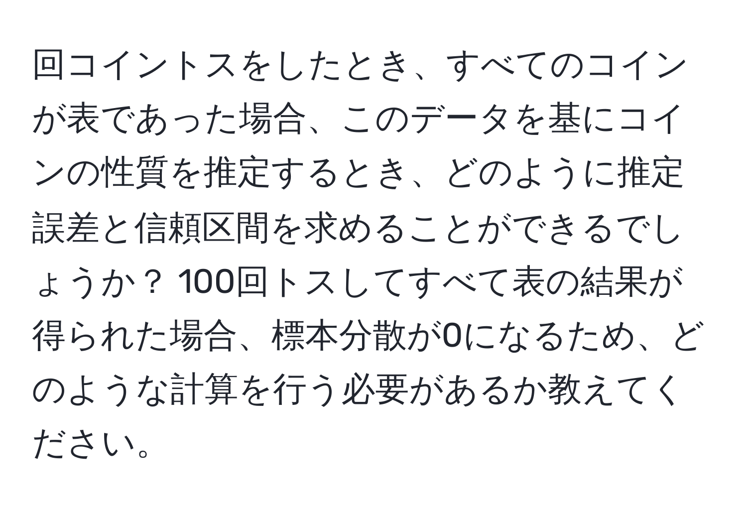 回コイントスをしたとき、すべてのコインが表であった場合、このデータを基にコインの性質を推定するとき、どのように推定誤差と信頼区間を求めることができるでしょうか？ 100回トスしてすべて表の結果が得られた場合、標本分散が0になるため、どのような計算を行う必要があるか教えてください。