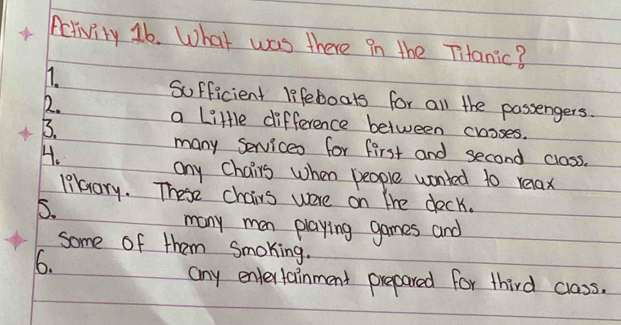 Activity 16. What was there in the Tianic? 
11. 
Sufficient lifeboats for all the passengers. 
12. a Little difference between croses. 
B. 
H. 
many services for first and second class. 
any chairs when people wonled to relax 
likrary. These chairs were on the deck. 
5. 
many man playing games and 
some of them Smoking. 
6. 
any entertainment prepared for third class.
