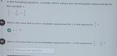 In the following equation, consider which values are not allowable replacements for 
the variable z.
 1/z - 9/10 = 3/z 
What is the value that is not an allowable replacement for z in the expression  3/z 
√ z=0
85What is the value that is not an allowable replacement for z in the expression  1/z - 9/10  ?
z= Enter your next step here