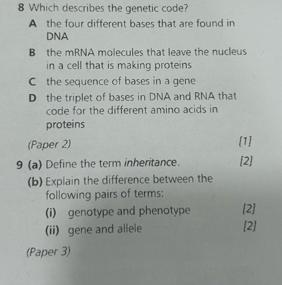 Which describes the genetic code?
A the four different bases that are found in
DNA
B the mRNA molecules that leave the nucleus
in a cell that is making proteins .
C the sequence of bases in a gene
D the triplet of bases in DNA and RNA that
code for the different amino acids in
proteins
(Paper 2) [1]
9 (a) Define the term inheritance.
[2]
(b) Explain the difference between the
following pairs of terms:
(i) genotype and phenotype [2]
(ii) gene and allele [2]
(Paper 3)