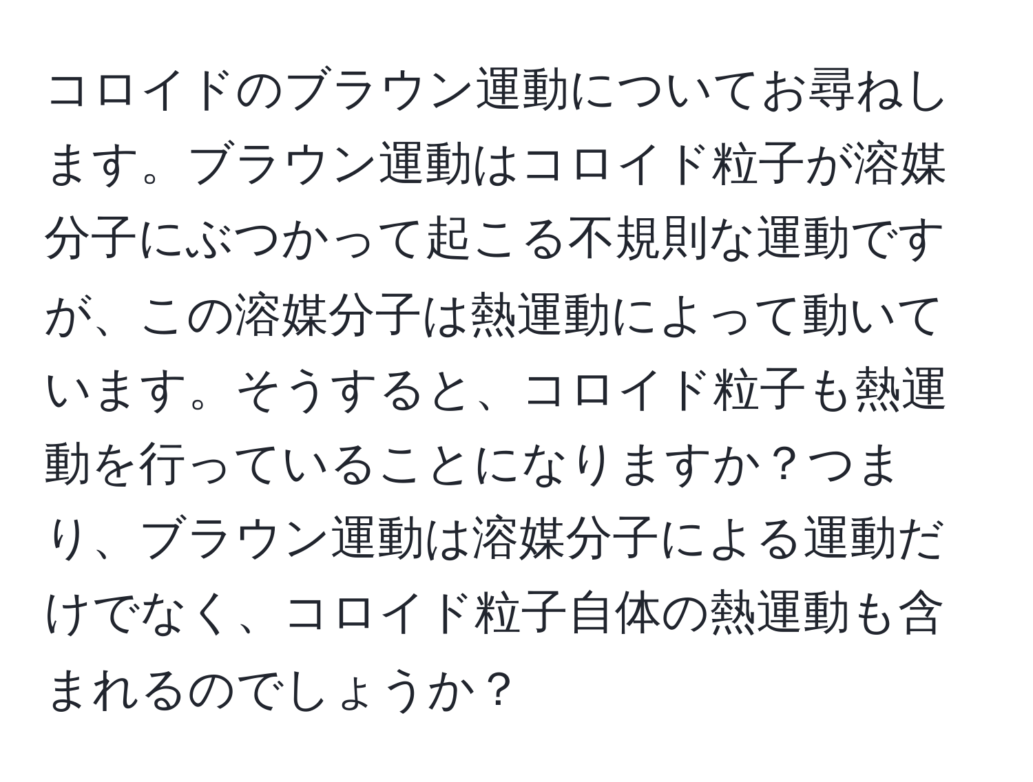 コロイドのブラウン運動についてお尋ねします。ブラウン運動はコロイド粒子が溶媒分子にぶつかって起こる不規則な運動ですが、この溶媒分子は熱運動によって動いています。そうすると、コロイド粒子も熱運動を行っていることになりますか？つまり、ブラウン運動は溶媒分子による運動だけでなく、コロイド粒子自体の熱運動も含まれるのでしょうか？