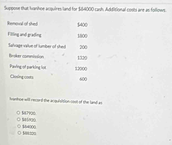 Suppose that Ivanhoe acquires land for $84000 cash. Additional costs are as follows.
Removal of shed $400
Filling and grading 1800
Salvage value of lumber of shed 200
Broker commission 1320
Paving of parking lot 12000
Closing costs
600
Ivanhoe will record the acquisition cost of the land as
$87920.
$85920.
$84000.
$88320.