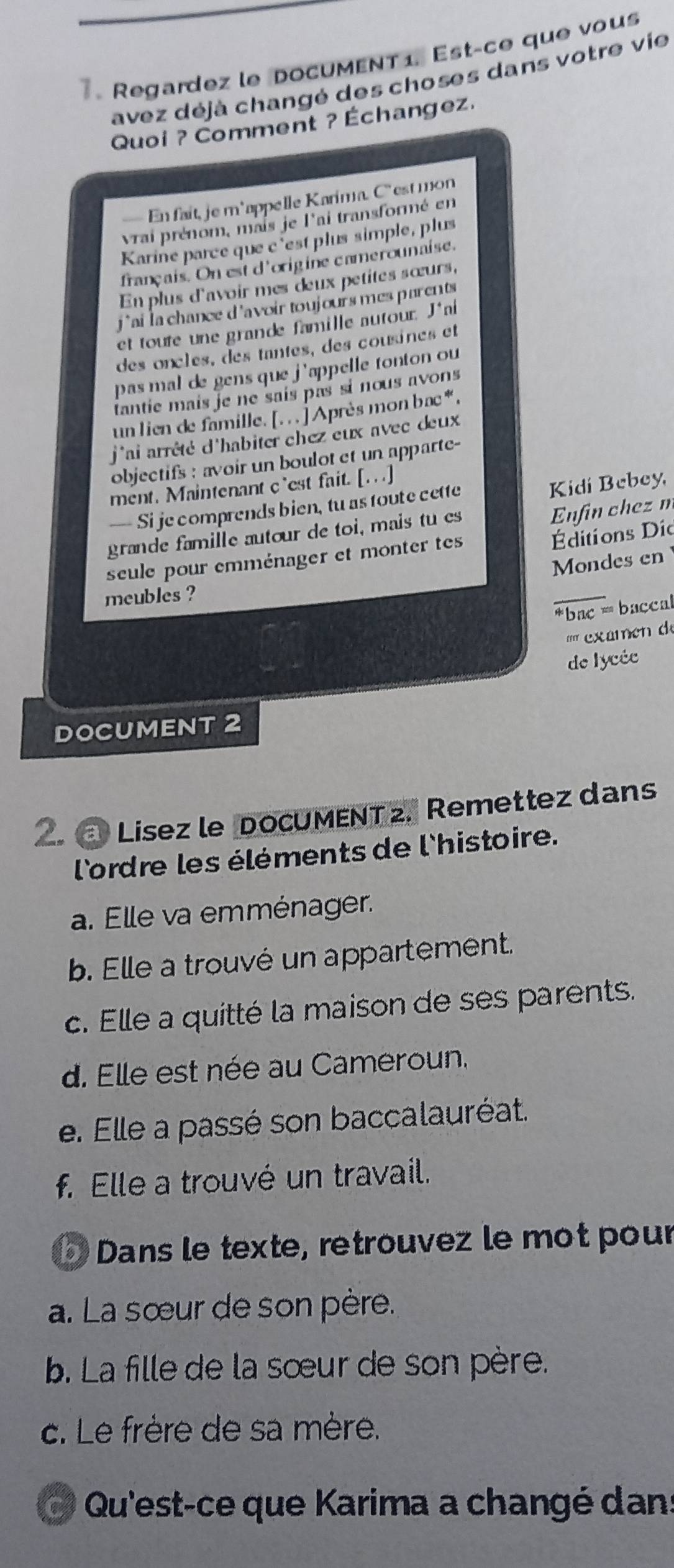 Regardez le DOCUMENT 1. Est-ce que vous
avez déjà changé des choses dans votre vie
Quoi ? Comment ? Échangez.
— En fait, je m'appelle Karima. C'' est mon
vrai prénom, mais je l'ai transformé en
Karine parce que c'est plus simple, plus
français. On est d'origine camerounaise.
En plus d'avoir mes œeux petites sœurs,
j ' ai la chance d 'avoir toujours mes parents 
et toute une grande famille autour. J'ai
des oncles, des tantes, des cousines et
pas mal de gens que j'appelle tonton ou 
tantie mais je ne sais pas si nous avons
un lien de famille. [. . . ] Après mon bac * .
j'ai arrêté d'habiter chez eux avec deux
objectifs : avoir un boulot et un apparte-
ment. Maintenant c`est fait. [...]
—- Sije comprends bien, tu as toute cette Kidi Bebey,
Éditions Dío
grande famille autour de toi, mais tu es
Enfin chez m
seule pour emménager et monter tes
Mondes en
meubles ?
_
*bac = baccal
'' exaen  de
de lycée
DOCUMENT 2
2. Lísez le DoCUMENT z, Remettez dans
l'ordre les éléments de l'histoire.
a. Elle va emménager.
b. Elle a trouvé un appartement.
c. Elle a quitté la maison de ses parents.
d. Elle est née au Cameroun.
e. Elle a passé son baccalauréat.
f. Elle a trouvé un travail.
Dans le texte, retrouvez le mot pour
a. La sœur de son père.
b. La fille de la sœur de son père.
c. Le frère de sa mère.
Qu'est-ce que Karima a changé dans