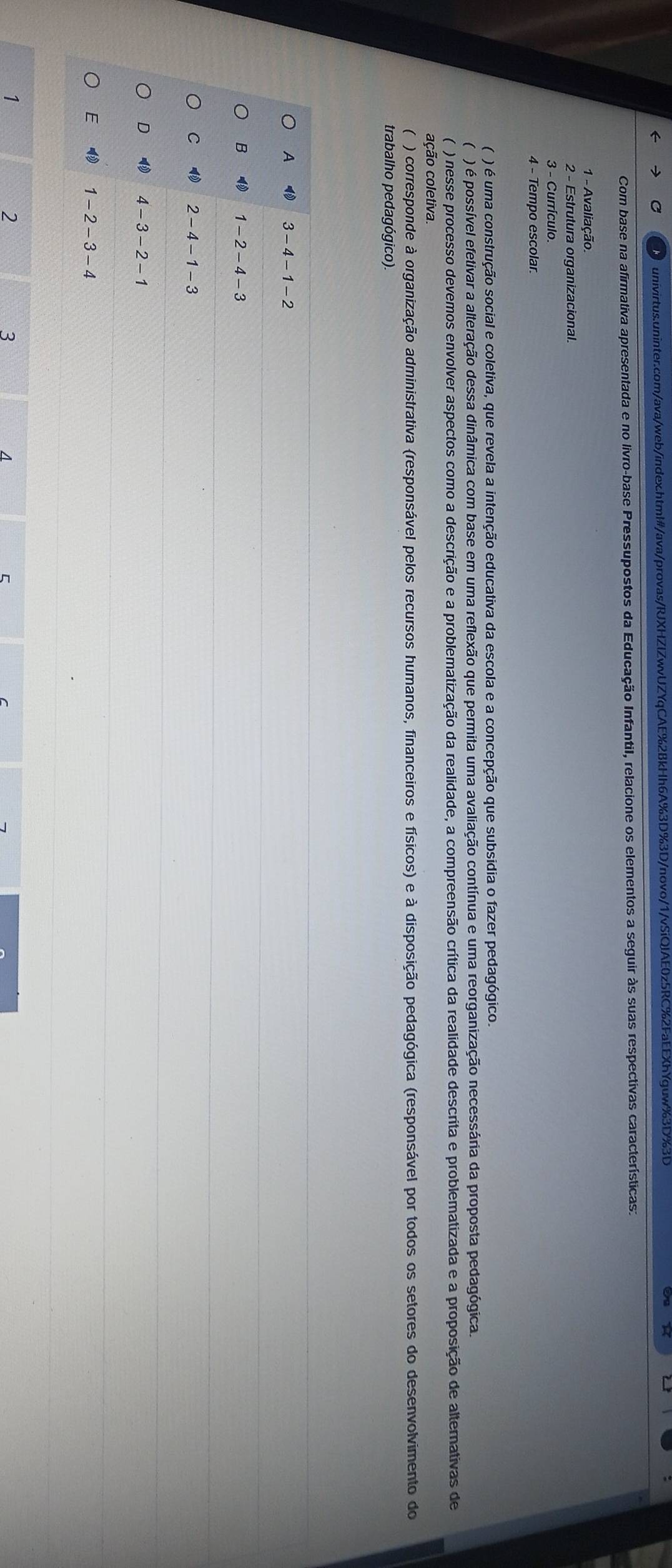 Com base na afirmativa apresentada e no livro-base Pressupostos da Educação Infantil, relacione os elementos a seguir às suas respectivas características:
1 - Avaliação
2 - Estrutura organizacional
3 - Currículo.
4 - Tempo escolar.
( ) é uma construção social e coletiva, que revela a intenção educativa da escola e a concepção que subsidia o fazer pedagógico.
( ) é possível efetivar a alteração dessa dinâmica com base em uma reflexão que permita uma avaliação contínua e uma reorganização necessária da proposta pedagógica.
( ) nesse processo devemos envolver aspectos como a descrição e a problematização da realidade, a compreensão crítica da realidade descrita e problematizada e a proposição de alternativas de
cção coletiva.
( ) corresponde à organização administrativa (responsável pelos recursos humanos, financeiros e físicos) e à disposição pedagógica (responsável por todos os setores do desenvolvimento do
trabalho pedagógico).
A 4 3 - 4 - 1 - 2
B ⑩ 1 - 2 - 4 - 3
C 2 - 4 - 1 - 3
D 4 - 3 - 2 - 1
E ₹ 1 - 2 - 3 - 4
1
2
3
1