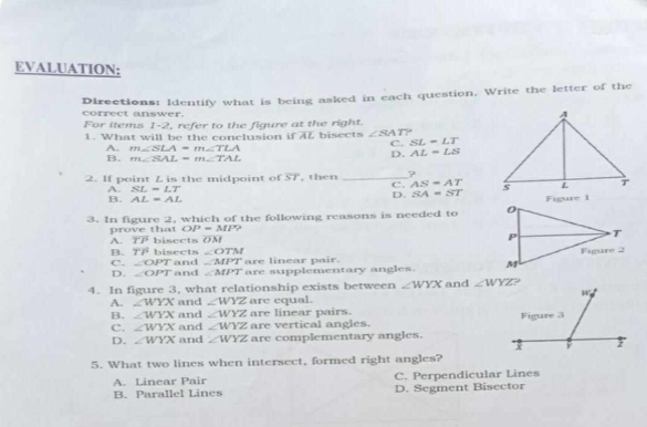 EVALUATION:
Directions: Identify what is being asked in each question, Write the letter of the
correct answer.
For items 1-2, refer to the figure at the right.
1. What will be the conclusion if overline AL bisects ∠ SAT 9
C. SL=LT
A. m∠ SLA=m∠ TLA AL=LS
B. m∠ SAL=m∠ TAL
D.
2. If point L is the midpoint of overline ST , then _?
C. AS=AT
A. SL=LT SA=ST
B. AL=AL
D.
3. In figure 2, which of the following reasons is needed to 
prove that OP=MP?
A. overline TP bisects overline OM
∠ OTM
B. overline TP bisrets and ∠ MPT are linear pa ir
C. ∠ OPT
D. ∠ OPT and ∠ MPT are supplementary angles. 
4. In figure 3, what relationship exists between ∠ WYX and 
and ∠ WYZ are equal.
A. ∠ WYX and ∠ WYZ are linear pairs.
B. ∠ WYX
C. ∠ WYX and ∠ WYZ are vertical angles.
D. ∠ WYX and ∠ WYZ are complementary angles.
5. What two lines when intersect, formed right angles?
A. Linear Pair C. Perpendicular Lines
B. Parallel Lines D. Segment Bisector