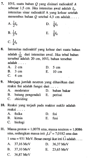 HVL suatu bahan Q yang disinari radioaktif A
sebesar 1,5 cm. Jika intensitas awal adalah I_0, 
intensitas sinar radioaktif A yang keluar setelah
menembus bahan Q setebal 4,5 cm adalah . . . .
A.  1/2 I_0 D.  1/9 I_0
B.  1/3 I_0 E,  1/8 I_0
C.  1/4 I_0
8. Intensitas radioaktif yang keluar dari suatu bahan
adalah  1/16  dari intensitas awal. Jika tebal bahan
tersebut adalah 20 cm, HVL bahan tersebut
adalah 1. . . .
A. 2 cm D. 5 cm
B. 3 cm E. 10 cm
C. 4 cm
9. Menjaga jumlah neutron yang dihasilkan dari
reaksi fisi adalah fungsi dari
A. moderator D. bahan bakar
B. batang pengendali E. perisai
C. shielding
10. Reaksi yang terjadi pada reaktor nuklir adalah
reaksi . . . .
A. fisika D. fisi
B. kimia E. fusi
C. biologi
11. Massa proton =1.0078 sma, massa neutron =1,0086
sma, sedangkan massa inti _3Li^7=7.0182 sma dan
1sma=931MeV. Besar energi ikat inti Li adalah . . . .
A. 37,16 MeV D. 36,37 MeV
B. 37,10 MeV E. 23,65 MeV
C. 36,87 MeV