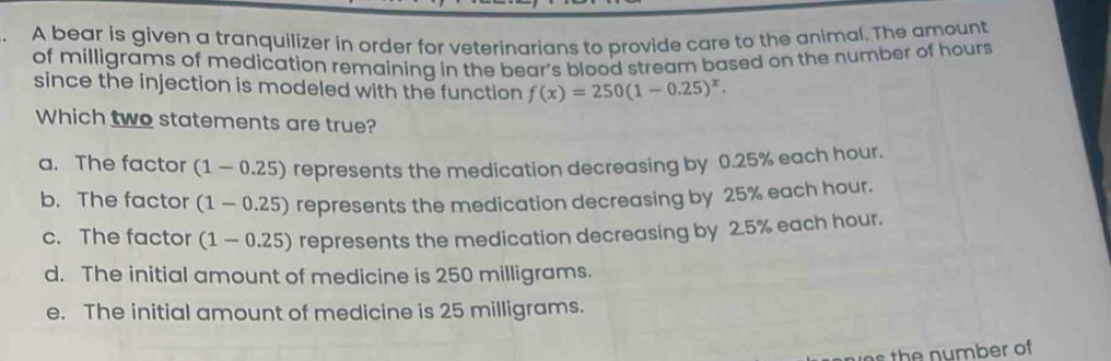 A bear is given a tranquilizer in order for veterinarians to provide care to the animal. The amount
of milligrams of medication remaining in the bear's blood stream based on the number of hours
since the injection is modeled with the function f(x)=250(1-0.25)^x. 
Which two statements are true?
a. The factor (1-0.25) represents the medication decreasing by 0.25% each hour.
b. The factor (1-0.25) represents the medication decreasing by 25% each hour.
c. The factor (1-0.25) represents the medication decreasing by 2.5% each hour.
d. The initial amount of medicine is 250 milligrams.
e. The initial amount of medicine is 25 milligrams.
es the number of