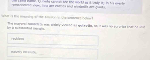 the same name. Quixote cannot see the world as it truly is; in his overly
romanticized view, inns are castles and windmills are giants.
What is the meaning of the allusion in the sentence below?
The mayoral candidate was widely viewed as quixotic, so it was no surprise that he lost
by a substantial margin.
reckless
naively idealistic