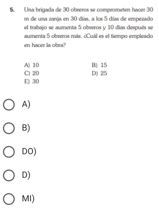 Una brigada de 30 obreros se comprometen hacer 30
m de una zanja en 30 días, a los 5 días de empezado
el trabajo se aumenta 5 obreros y 10 días después se
aumenta 5 obreros más. ¿Cuál es el tiempo empleado
en hacer la obra?
A) 10 B) 15
C) 20 D) 25
E) 30
A)
B)
DO)
D)
MI)