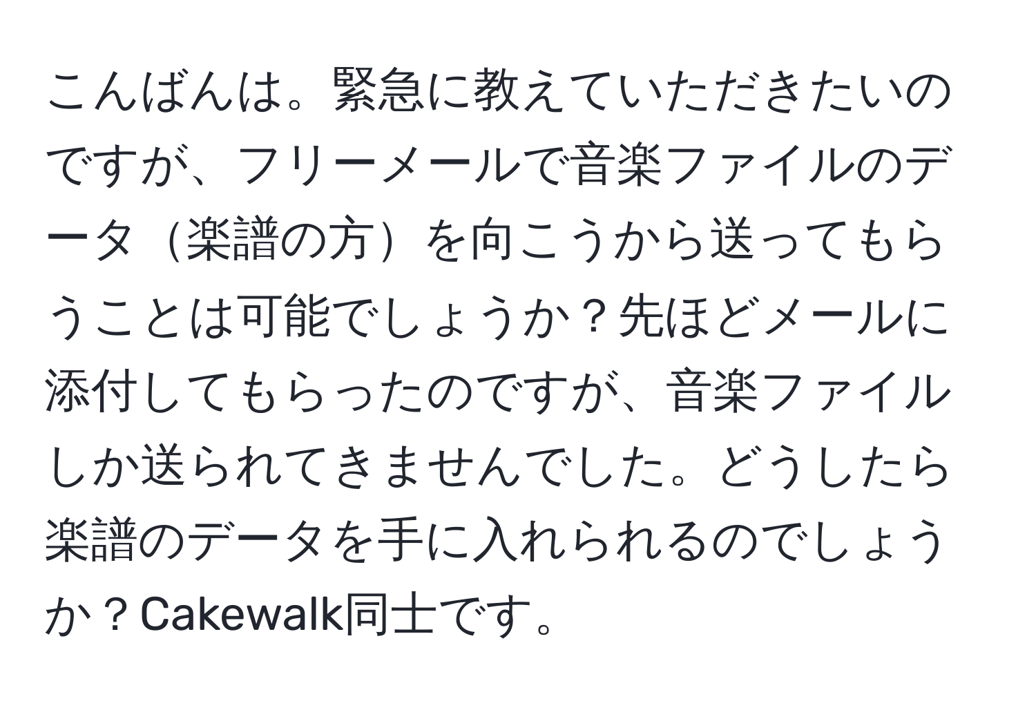 こんばんは。緊急に教えていただきたいのですが、フリーメールで音楽ファイルのデータ楽譜の方を向こうから送ってもらうことは可能でしょうか？先ほどメールに添付してもらったのですが、音楽ファイルしか送られてきませんでした。どうしたら楽譜のデータを手に入れられるのでしょうか？Cakewalk同士です。