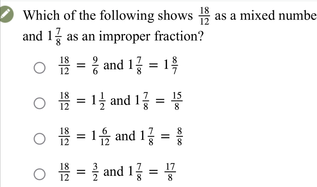 Which of the following shows  18/12  as a mixed numbe
and 1 7/8  as an improper fraction?
 18/12 = 9/6  and 1 7/8 =1 8/7 
 18/12 =1 1/2  and 1 7/8 = 15/8 
 18/12 =1 6/12  and 1 7/8 = 8/8 
 18/12 = 3/2  and 1 7/8 = 17/8 