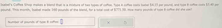 Isabel's Coffee Shop makes a blend that is a mixture of two types of coffee. Type A coffee costs Isabel $4.15 per pound, and type B coffee costs $5.40 per
pound. This month, Isabel made 160 pounds of the blend, for a total cost of $771.50. How many pounds of type B coffee did she use? 
Number of pounds of type B coffee: 6
×