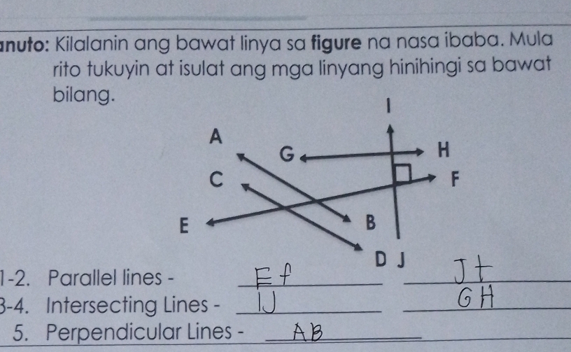 anuto: Kilalanin ang bawat linya sa figure na nasa ibaba. Mula 
rito tukuyin at isulat ang mga linyang hinihingi sa bawat 
bilang. 
A
G
H 
C 
F 
E 
B 
D J
1-2. Parallel lines -_ 
_ 
3-4. Intersecting Lines -_ 
_ 
5. Perpendicular Lines -_ 
_