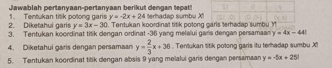 Jawablah pertanyaan-pertanyaan berikut dengan tepat! 
1. Tentukan titik potong garis y=-2x+24 terhadap sumbu X
2. Diketahui garis y=3x-30. Tentukan koordinat titik potong 
3. Tentukan koordinat titik dengan ordinat - 36 yang melalui garis dengan persamaan y=4x-44!
4. Diketahui garis dengan persamaan y= 2/3 x+36. Tentukan titik potong garis itu terhadap sumbu X! 
5. Tentukan koordinat titik dengan absis 9 yang melalui garis dengan persamaan y=-5x+25!