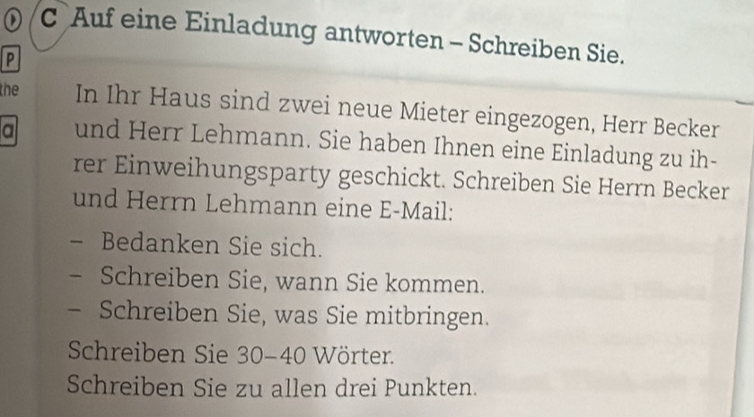 ) C Auf eine Einladung antworten - Schreiben Sie. 
P 
the In Ihr Haus sind zwei neue Mieter eingezogen, Herr Becker 
a und Herr Lehmann. Sie haben Ihnen eine Einladung zu ih- 
rer Einweihungsparty geschickt. Schreiben Sie Herrn Becker 
und Herrn Lehmann eine E-Mail: 
Bedanken Sie sich. 
Schreiben Sie, wann Sie kommen. 
Schreiben Sie, was Sie mitbringen. 
Schreiben Sie 30-40 Wörter. 
Schreiben Sie zu allen drei Punkten.